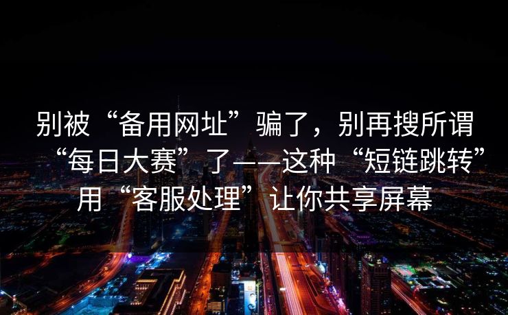 别被“备用网址”骗了，别再搜所谓“每日大赛”了——这种“短链跳转”用“客服处理”让你共享屏幕