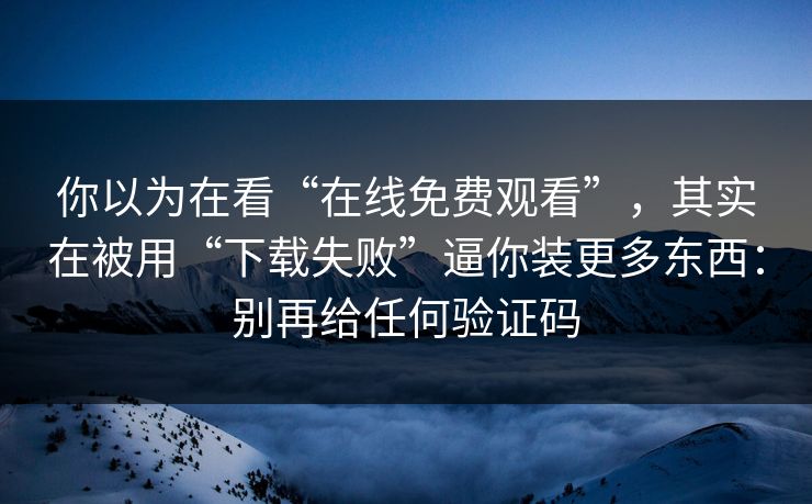 你以为在看“在线免费观看”,其实在被用“下载失败”逼你装更多东西:别再给任何验证码