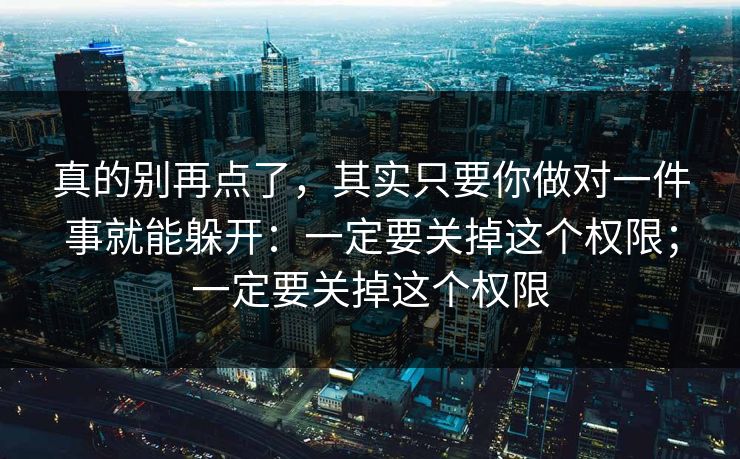 真的别再点了，其实只要你做对一件事就能躲开：一定要关掉这个权限；一定要关掉这个权限