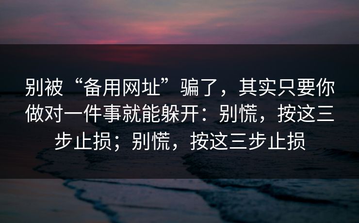 别被“备用网址”骗了，其实只要你做对一件事就能躲开：别慌，按这三步止损；别慌，按这三步止损