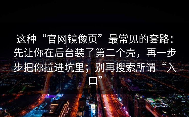 这种“官网镜像页”最常见的套路:先让你在后台装了第二个壳,再一步步把你拉进坑里;别再搜索所谓“入口”