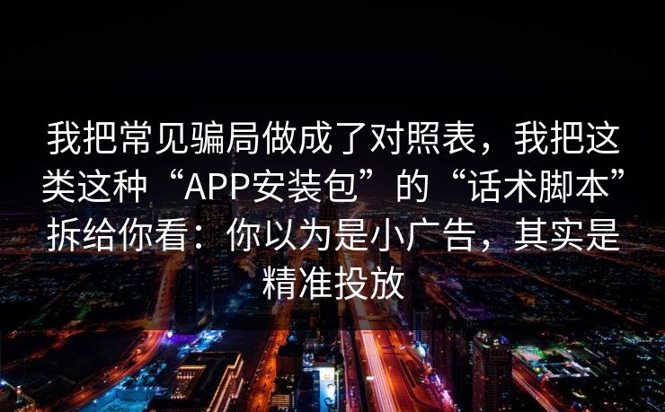 我把常见骗局做成了对照表,我把这类这种“APP安装包”的“话术脚本”拆给你看:你以为是小广告,其实是精准投放