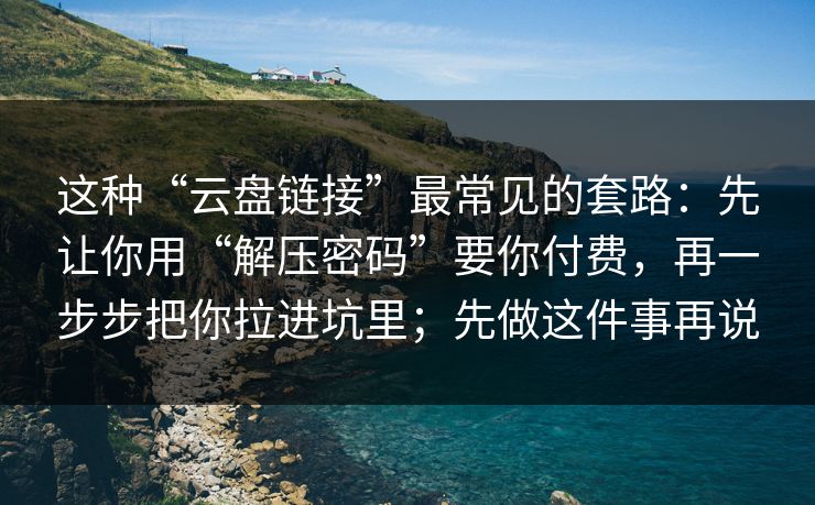 这种“云盘链接”最常见的套路:先让你用“解压密码”要你付费,再一步步把你拉进坑里;先做这件事再说