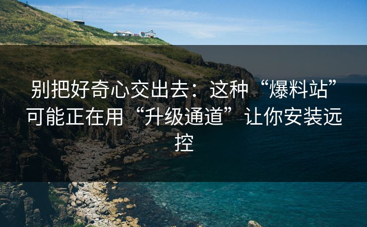 别把好奇心交出去:这种“爆料站”可能正在用“升级通道”让你安装远控