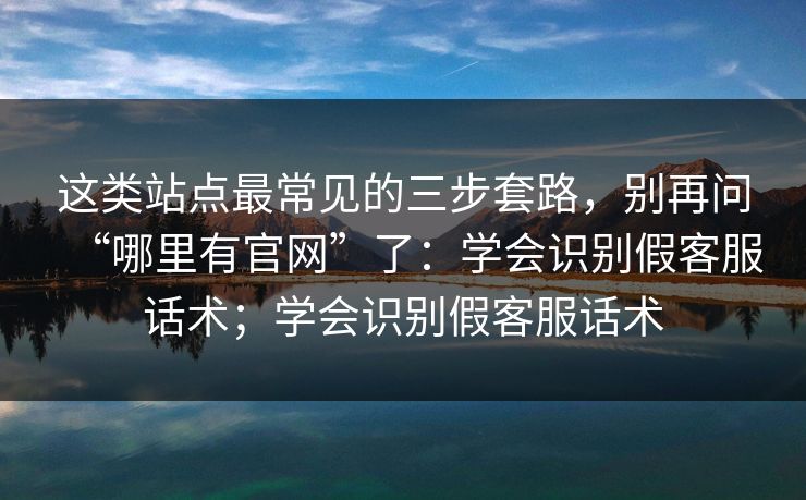 这类站点最常见的三步套路,别再问“哪里有官网”了:学会识别假客服话术;学会识别假客服话术