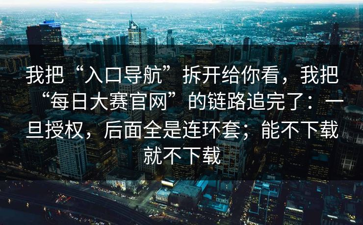 我把“入口导航”拆开给你看,我把“每日大赛官网”的链路追完了:一旦授权,后面全是连环套;能不下载就不下载