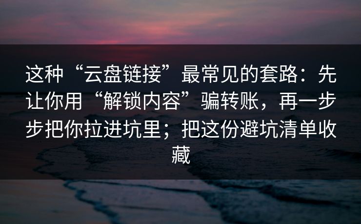 这种“云盘链接”最常见的套路:先让你用“解锁内容”骗转账,再一步步把你拉进坑里;把这份避坑清单收藏