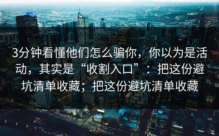 3分钟看懂他们怎么骗你,你以为是活动,其实是“收割入口”:把这份避坑清单收藏;把这份避坑清单收藏