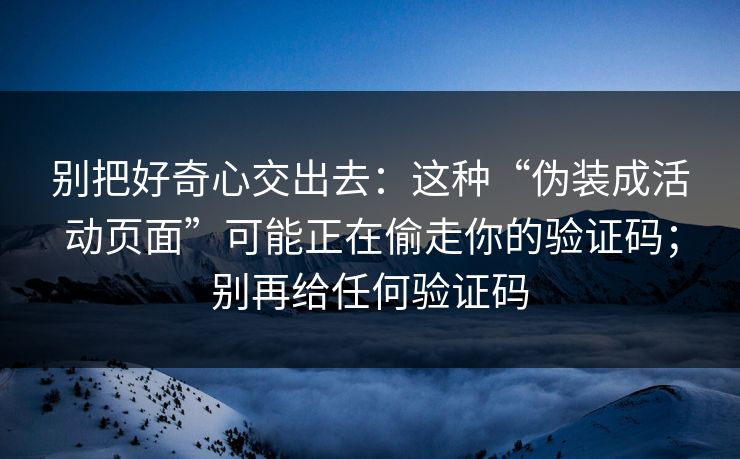 别把好奇心交出去:这种“伪装成活动页面”可能正在偷走你的验证码;别再给任何验证码