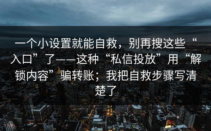 一个小设置就能自救，别再搜这些“入口”了——这种“私信投放”用“解锁内容”骗转账；我把自救步骤写清楚了