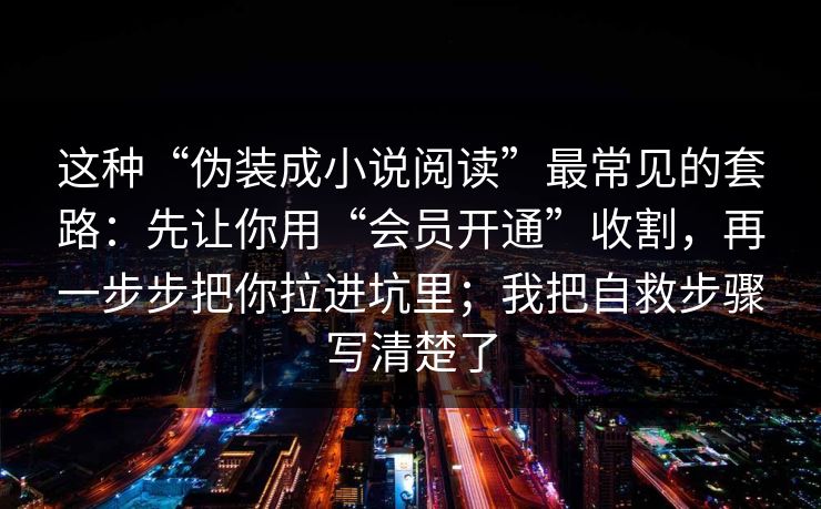 这种“伪装成小说阅读”最常见的套路:先让你用“会员开通”收割,再一步步把你拉进坑里;我把自救步骤写清楚了 这种“伪装成小说阅读”最常见的套路:先让你用“会员开通”收割,再一步步把你拉进坑里;我把自救步骤写清楚了