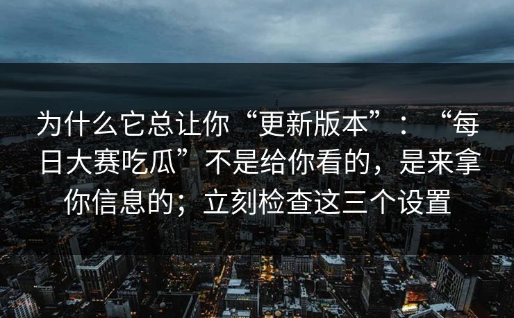 为什么它总让你“更新版本”:“每日大赛吃瓜”不是给你看的,是来拿你信息的;立刻检查这三个设置 为什么它总让你“更新版本”:“每日大赛吃瓜”不是给你看的,是来拿你信息的;立刻检查这三个设置