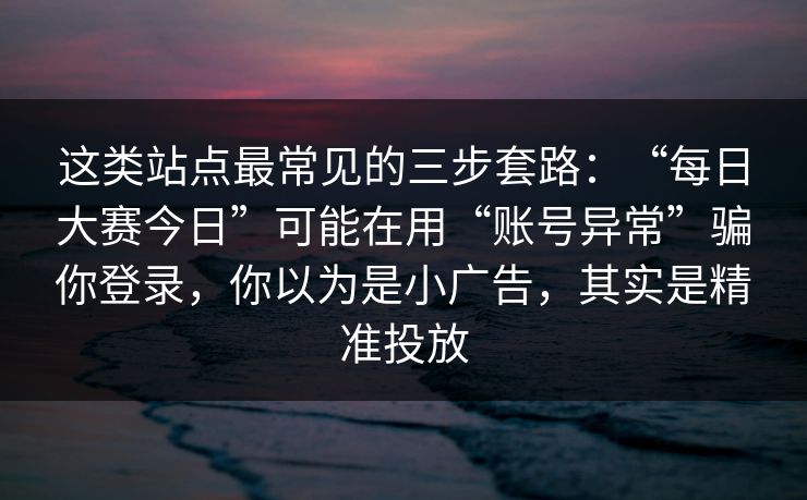 这类站点最常见的三步套路：“每日大赛今日”可能在用“账号异常”骗你登录，你以为是小广告，其实是精准投放