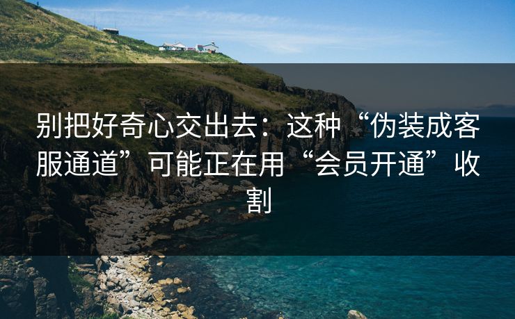 别把好奇心交出去:这种“伪装成客服通道”可能正在用“会员开通”收割 第1张 别把好奇心交出去:这种“伪装成客服通道”可能正在用“会员开通”收割 第1张
