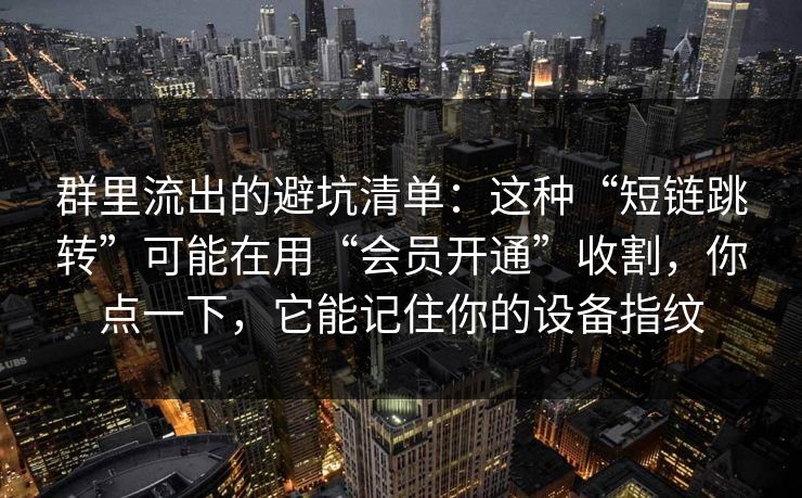群里流出的避坑清单:这种“短链跳转”可能在用“会员开通”收割,你点一下,它能记住你的设备指纹