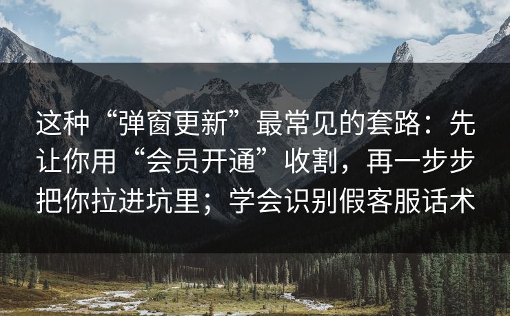 这种“弹窗更新”最常见的套路:先让你用“会员开通”收割,再一步步把你拉进坑里;学会识别假客服话术