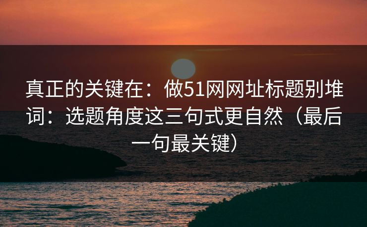 真正的关键在:做51网网址标题别堆词:选题角度这三句式更自然(最后一句最关键)