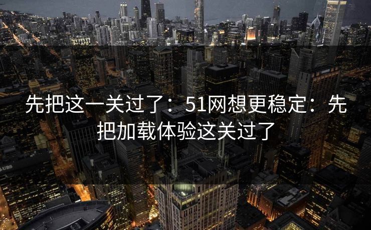 先把这一关过了:51网想更稳定:先把加载体验这关过了