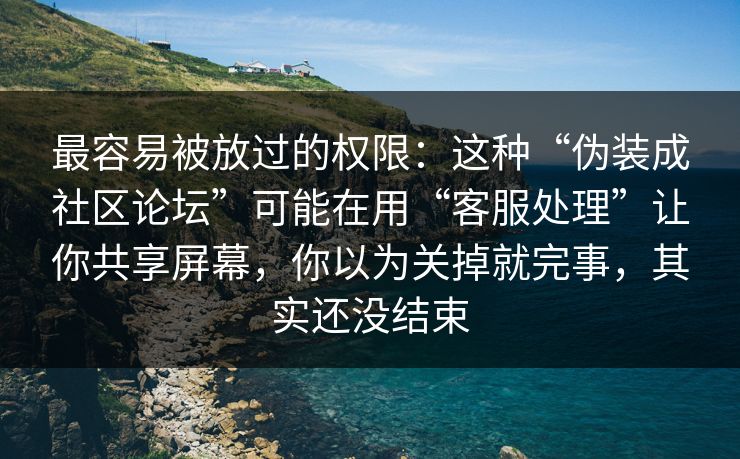 最容易被放过的权限:这种“伪装成社区论坛”可能在用“客服处理”让你共享屏幕,你以为关掉就完事,其实还没结束