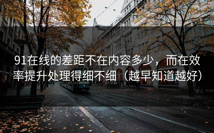 91在线的差距不在内容多少,而在效率提升处理得细不细(越早知道越好)