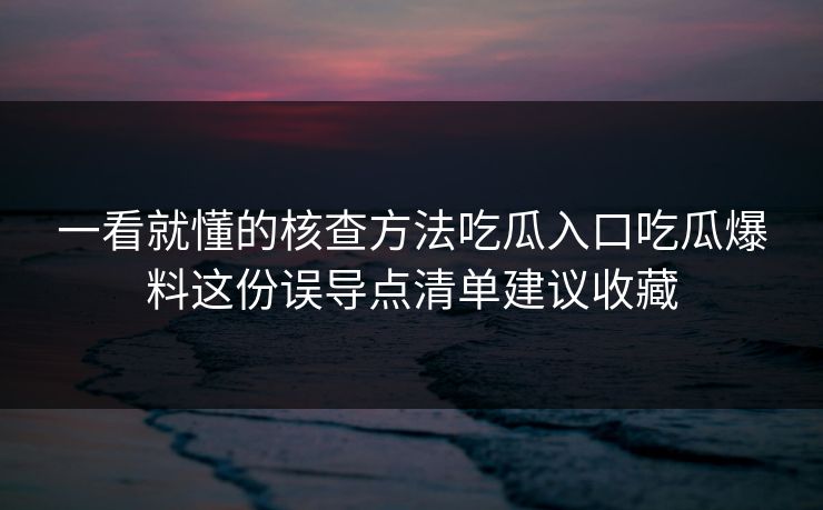 一看就懂的核查方法吃瓜入口吃瓜爆料这份误导点清单建议收藏