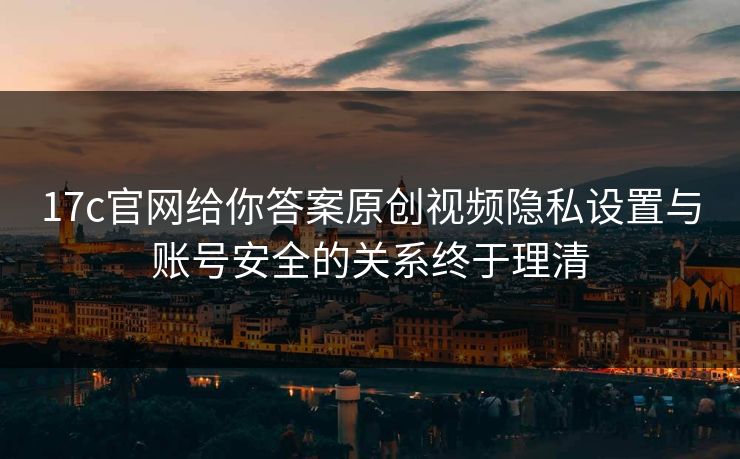 17c官网给你答案原创视频隐私设置与账号安全的关系终于理清