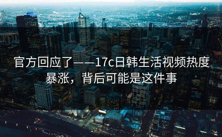 官方回应了——17c日韩生活视频热度暴涨,背后可能是这件事